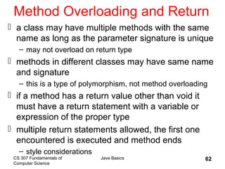 CS 307 Fundamentals of
Computer Science
Java Basics 62
Method Overloading and Return
 a class may have multiple methods with the same
name as long as the parameter signature is unique
– may not overload on return type
 methods in different classes may have same name
and signature
– this is a type of polymorphism, not method overloading
 if a method has a return value other than void it
must have a return statement with a variable or
expression of the proper type
 multiple return statements allowed, the first one
encountered is executed and method ends
– style considerations
 