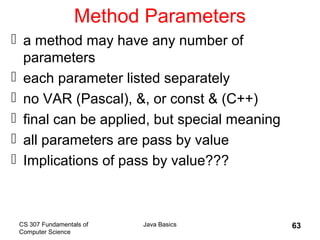 CS 307 Fundamentals of
Computer Science
Java Basics 63
Method Parameters
 a method may have any number of
parameters
 each parameter listed separately
 no VAR (Pascal), &, or const & (C++)
 final can be applied, but special meaning
 all parameters are pass by value
 Implications of pass by value???
 