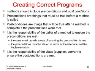 CS 307 Fundamentals of
Computer Science
Java Basics 67
Creating Correct Programs
 methods should include pre conditions and post conditions
 Preconditions are things that must be true before a method
is called
 Postconditions are things that will be true after a method is
complete if the preconditions were met
 it is the responsibility of the caller of a method to ensure the
preconditions are met
– the class must provide a way of ensuring the precondition is true
– the preconditions must be stated in terms of the interface, not the
implementation
 it is the responsibility of the class (supplier, server) to
ensure the postconditions are met
 