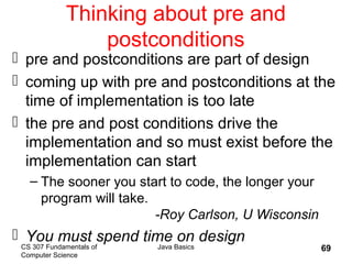 CS 307 Fundamentals of
Computer Science
Java Basics 69
Thinking about pre and
postconditions
 pre and postconditions are part of design
 coming up with pre and postconditions at the
time of implementation is too late
 the pre and post conditions drive the
implementation and so must exist before the
implementation can start
– The sooner you start to code, the longer your
program will take.
-Roy Carlson, U Wisconsin
 You must spend time on design
 