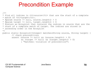 CS 307 Fundamentals of
Computer Science
Java Basics 70
Precondition Example
/**
* Find all indices in <tt>source</tt> that are the start of a complete
* match of <tt>target</tt>.
* @param source != null, source.length() > 0
* @param target != null, target.length() > 0
* @return an ArrayList that contains the indices in source that are the
* start of a complete match of target. The indices are stored in
* ascending order in the ArrayList
*/
public static ArrayList<Integer> matches(String source, String target) {
// check preconditions
assert (source != null) && (source.length() > 0)
&& (target != null) && (target.length() > 0)
: "matches: violation of precondition";
 
