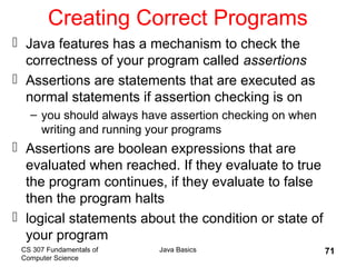 CS 307 Fundamentals of
Computer Science
Java Basics 71
Creating Correct Programs
 Java features has a mechanism to check the
correctness of your program called assertions
 Assertions are statements that are executed as
normal statements if assertion checking is on
– you should always have assertion checking on when
writing and running your programs
 Assertions are boolean expressions that are
evaluated when reached. If they evaluate to true
the program continues, if they evaluate to false
then the program halts
 logical statements about the condition or state of
your program
 