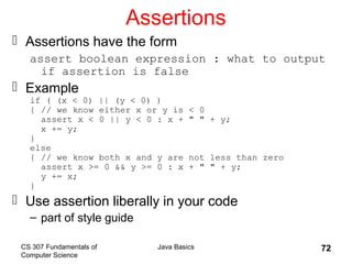 CS 307 Fundamentals of
Computer Science
Java Basics 72
Assertions
 Assertions have the form
assert boolean expression : what to output
if assertion is false
 Example
if ( (x < 0) || (y < 0) )
{ // we know either x or y is < 0
assert x < 0 || y < 0 : x + " " + y;
x += y;
}
else
{ // we know both x and y are not less than zero
assert x >= 0 && y >= 0 : x + " " + y;
y += x;
}
 Use assertion liberally in your code
– part of style guide
 