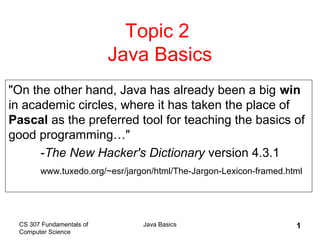 CS 307 Fundamentals of
Computer Science
Java Basics 1
Topic 2
Java Basics
"On the other hand, Java has already been a big win
in academic circles, where it has taken the place of
Pascal as the preferred tool for teaching the basics of
good programming…"
-The New Hacker's Dictionary version 4.3.1
www.tuxedo.org/~esr/jargon/html/The-Jargon-Lexicon-framed.html
 