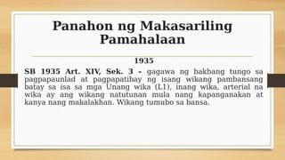 Panahon ng Makasariling
Pamahalaan
1935
SB 1935 Art. XIV, Sek. 3 – gagawa ng hakbang tungo sa
pagpapaunlad at pagpapatibay ng isang wikang pambansang
batay sa isa sa mga Unang wika (L1), inang wika, arterial na
wika ay ang wikang natutunan mula nang kapanganakan at
kanya nang makalakhan. Wikang tumubo sa bansa.
 