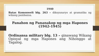 1940
Batas Komonwelt blg. 263 – diksyunaryo at gramatika ng
wikang pambansa.
Panahon ng Pananakop ng mga Hapones
(1942-1945)
Ordinansa military blg. 13 – ginawang Wikang
Opisyal ng mga Hapones ang Nihonggo at
Tagalog.
 