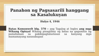 Panahon ng Pagsasarili hanggang
sa Kasalukuyan
Hulyo 4, 1946
Batas Komonwelt blg. 570 – ang Tagalog at Ingles ang mga
Wikang Opisyal Wikang pinagtibay ng batas na gagamitin ng
pamahalaan sa pakikipagtalastasan sa kanyang mga
mamamayang nasasakupan
 