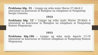 Proklama blg. 35 – Linggo ng wika mula Marso 27-Abril 2
alinsunod sa kaarawan ni Balagtas na nilagdaan ni Pangulong
Sergio Osmeña.
1954
Proklama blg. 12 – Linggo ng wika mula Marso 29-Abril 4
alinsunod sa kaarawan ni Balagtas na nilagdaan ni Pangulong
Ramon Magsaysay.
1955
Proklama blg.186 – Linggo ng wika mula Agosto 13-19
alinsunod sa kaarawan ni Quezon nilagdaan ni Pangulong Ramon
Magsaysay.
 