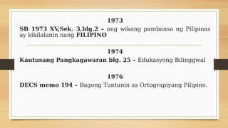 1973
SB 1973 XV,Sek. 3,blg.2 – ang wikang pambansa ng Pilipinas
ay kikilalanin nang FILIPINO
1974
Kautusang Pangkagawaran blg. 25 – Edukasyong Bilinggwal
1976
DECS memo 194 – Bagong Tuntunin sa Ortograpiyang Pilipino.
 