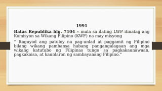 1991
Batas Republika blg. 7104 – mula sa dating LWP itinatag ang
Komisyon sa Wikang Filipino (KWF) na may misyong
“ Itaguyod ang patuloy na pag-unlad at paggamit ng Filipino
bilang wikang pambansa habang pangangalagaan ang mga
wikang katutubo ng Filipinas tungo sa pagkakaunawaan,
pagkakaisa, at kaunlaran ng sambayanang Filipino.”
 