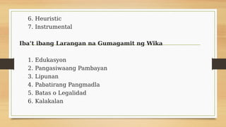 6. Heuristic
7. Instrumental
Iba’t ibang Larangan na Gumagamit ng Wika
1. Edukasyon
2. Pangasiwaang Pambayan
3. Lipunan
4. Pabatirang Pangmadla
5. Batas o Legalidad
6. Kalakalan
 
