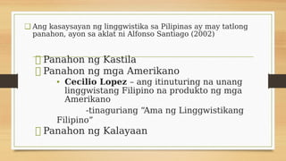 ❑ Ang kasaysayan ng linggwistika sa Pilipinas ay may tatlong
panahon, ayon sa aklat ni Alfonso Santiago (2002)
⮚ Panahon ng Kastila
⮚ Panahon ng mga Amerikano
• Cecilio Lopez – ang itinuturing na unang
linggwistang Filipino na produkto ng mga
Amerikano
-tinaguriang “Ama ng Linggwistikang
Filipino”
⮚ Panahon ng Kalayaan
 