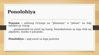 Ponolohiya
Ponema – salitang Griyego na “phonema” o “phone” na ibig
sabihin ay tunog.
- pinakamaliit na yunit ng tunog, kumakatawan sa mga titik ng
alpabeto, marka o pananda.
Ponolohiya – pag-aaral sa mga ponema
 