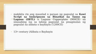 - makikita rin ang maunlad n paraan ng pagsulat sa Kawi
Script sa Inskripsyon sa Binatbat na Tanso ng
Laguna (IBTL) o Laguna Copperplate (900CE) na
sinasabing isa sa lahing pagsulat na pinagmulan ng
pagsulat na alibata o baybayin (1200CE)
- 13th century (Alibata o Baybayin
 