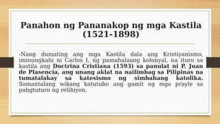 Panahon ng Pananakop ng mga Kastila
(1521-1898)
-Nang dumating ang mga Kastila dala ang Kristiyanismo,
iminungkahi ni Carlos I, ng pamahalaang kolonyal, na ituro sa
kastila ang Doctrina Cristiana (1593) sa panulat ni P. Juan
de Plasencia, ang unang aklat na nailimbag sa Pilipinas na
tumatalakay sa katesismo ng simbahang katolika.
Samantalang wikang katutubo ang gamit ng mga prayle sa
pahgtuturo ng relihiyon.
 