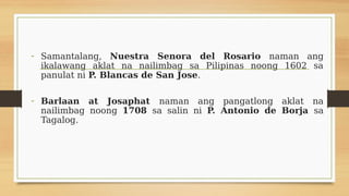 - Samantalang, Nuestra Senora del Rosario naman ang
ikalawang aklat na nailimbag sa Pilipinas noong 1602 sa
panulat ni P. Blancas de San Jose.
- Barlaan at Josaphat naman ang pangatlong aklat na
nailimbag noong 1708 sa salin ni P. Antonio de Borja sa
Tagalog.
 