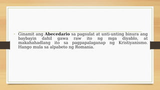 - Ginamit ang Abecedario sa pagsulat at unti-unting binura ang
baybayin dahil gawa raw ito ng mga diyablo, at
makahahadlang ito sa pagpapalaganap ng Kristiyanismo.
Hango mula sa alpabeto ng Romania.
 