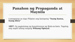 Panahon ng Propaganda at
Maynila
- Lumaganap sa mga Pilipino ang kaisipang “Isang bansa,
Isang diwa”
- 1897: Sa pagtatatag ng konstitusyon ng Biak-na-bato, Tagalog
ang napili nilang maging Wikang Opisyal.
 