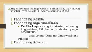 ❑ Ang kasaysayan ng linggwistika sa Pilipinas ay may tatlong
panahon, ayon sa aklat ni Alfonso Santiago (2002)
⮚ Panahon n...