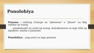 Ponolohiya
Ponema – salitang Griyego na “phonema” o “phone” na ibig
sabihin ay tunog.
- pinakamaliit na yunit ng tunog, ku...