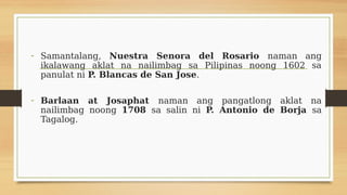 - Samantalang, Nuestra Senora del Rosario naman ang
ikalawang aklat na nailimbag sa Pilipinas noong 1602 sa
panulat ni P. ...