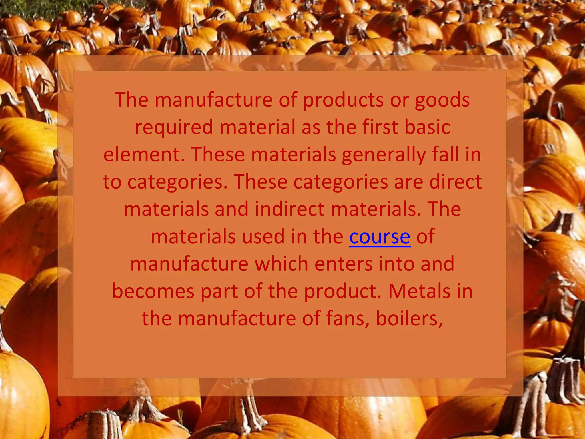 The manufacture of products or goods
required material as the first basic
element. These materials generally fall in
to categories. These categories are direct
materials and indirect materials. The
materials used in the course of
manufacture which enters into and
becomes part of the product. Metals in
the manufacture of fans, boilers,
 