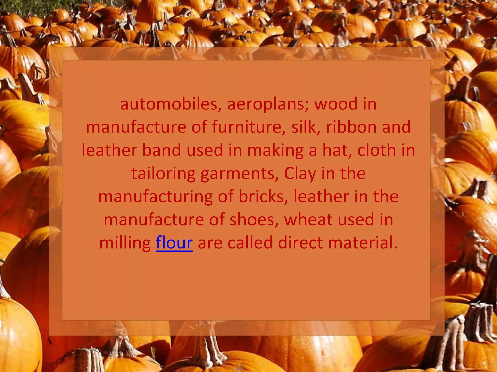 automobiles, aeroplans; wood in
manufacture of furniture, silk, ribbon and
leather band used in making a hat, cloth in
tailoring garments, Clay in the
manufacturing of bricks, leather in the
manufacture of shoes, wheat used in
milling flour are called direct material.
 