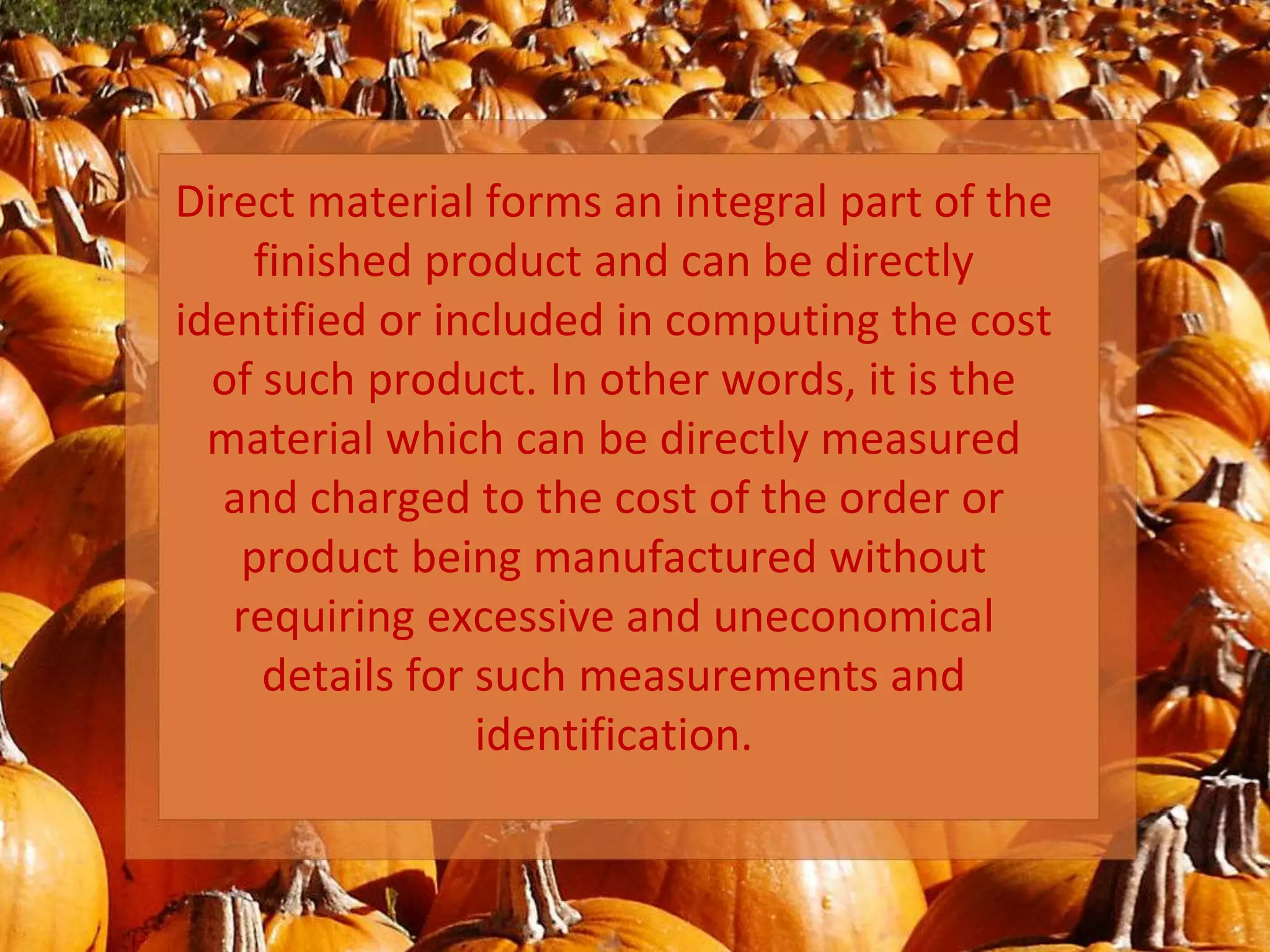 Direct material forms an integral part of the
finished product and can be directly
identified or included in computing the cost
of such product. In other words, it is the
material which can be directly measured
and charged to the cost of the order or
product being manufactured without
requiring excessive and uneconomical
details for such measurements and
identification.
 
