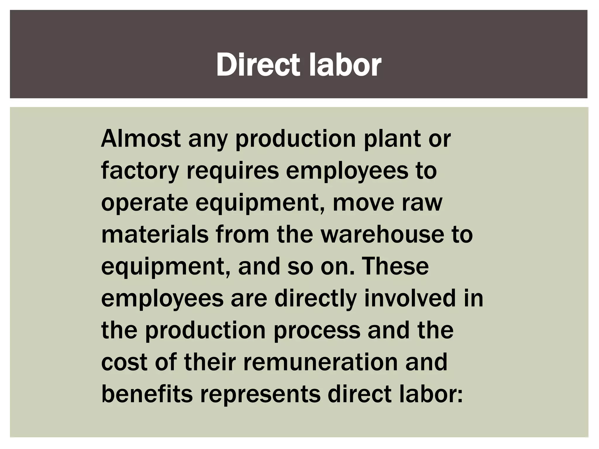 Almost any production plant or
factory requires employees to
operate equipment, move raw
materials from the warehouse to
equipment, and so on. These
employees are directly involved in
the production process and the
cost of their remuneration and
benefits represents direct labor:
Direct labor
 