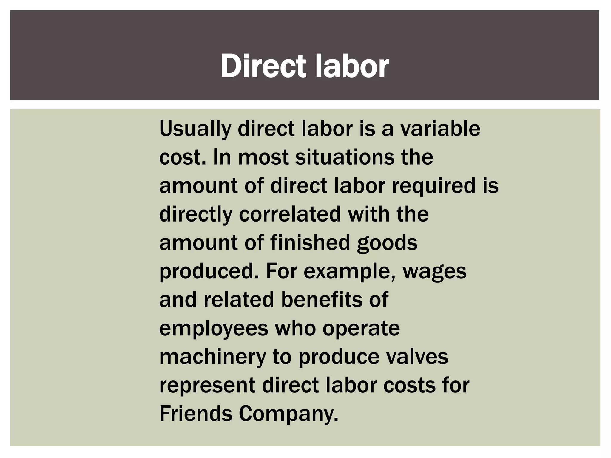 Usually direct labor is a variable
cost. In most situations the
amount of direct labor required is
directly correlated with the
amount of finished goods
produced. For example, wages
and related benefits of
employees who operate
machinery to produce valves
represent direct labor costs for
Friends Company.
Direct labor
 