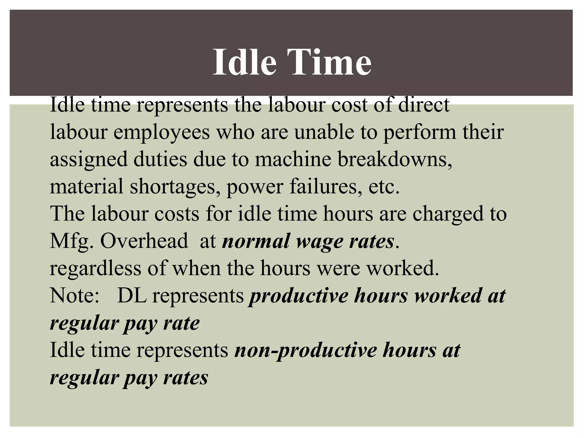 Idle time represents the labour cost of direct
labour employees who are unable to perform their
assigned duties due to machine breakdowns,
material shortages, power failures, etc.
The labour costs for idle time hours are charged to
Mfg. Overhead at normal wage rates.
regardless of when the hours were worked.
Note: DL represents productive hours worked at
regular pay rate
Idle time represents non-productive hours at
regular pay rates
Idle Time
 