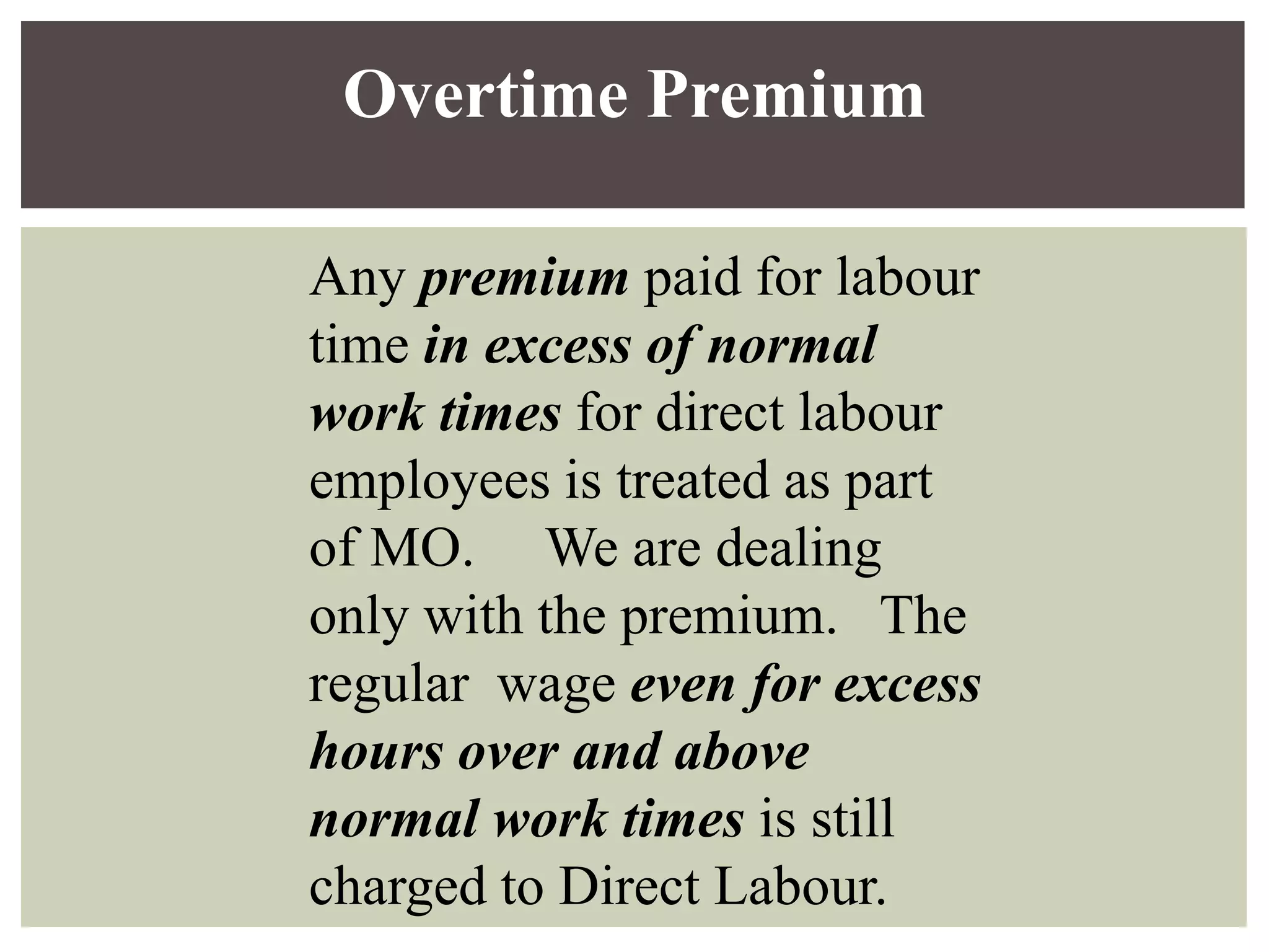 Any premium paid for labour
time in excess of normal
work times for direct labour
employees is treated as part
of MO. We are dealing
only with the premium. The
regular wage even for excess
hours over and above
normal work times is still
charged to Direct Labour.
Overtime Premium
 