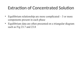 Extraction of Concentrated Solution
• Equilibrium relationship are more complicated – 3 or more
components present in each phase
• Equilibrium data are often presented on a triangular diagram
such as Fig 23.7 and 23.8
 