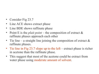 • Consider Fig 23.7
• Line ACE shows extract phase
• Line BDE shows raffinate phase
• Point E is the plait point – the composition of extract &
raffinate phases approach each other
• Tie line – a straight line joining the composition of extract &
raffinate phases.
• Tie line in Fig 23.7 slope up to the left – extract phase is richer
in acetone than the raffinate phase.
• This suggest that most of the acetone could be extract from
water phase using moderate amount of solvent.
 