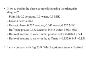 • How to obtain the phase composition using the triangular
diagram?
- Point M: 0.2 Acetone, 0.3 water, 0.5 MIK
- Draw a new tie line
- Extract phase: 0.232 acetone, 0.043 water, 0.725 MIK
- Raffinate phase: 0.132 acetone, 0.845 water, 0.023 MIK
- Ratio of acetone to water in the product = 0.232/0.043 = 5.4
- Ratio of acetone to water in the raffinate = 0.132/0.845 =0.156
• Let’s compare with Fig 23.8. Which system is more effective?
 