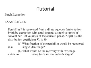 Tutorial
Batch Extraction
EXAMPLE 23.2.
Penicillin F is recovered from a dilute aqueous fermentation
broth by extraction with amyl acetate, using 6 volumes of
solvent per 100 volumes of the aqueous phase. At pH 3.2 the
distribution coefficient KD is 80.
(a) What fraction of the penicillin would be recovered
in a single ideal stage?
(b) What would be the recovery with two-stage
extraction using fresh solvent in both stages?
 