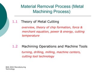 BDA 3052 Manufacturing
Technology
Material Removal Process (Metal
Machining Process)
1.1 Theory of Metal Cutting
overview, theory of chip formation, force &
merchant equation, power & energy, cutting
temperature
1.2 Machining Operations and Machine Tools
turning, drilling, milling, machine centers,
cutting tool technology
 