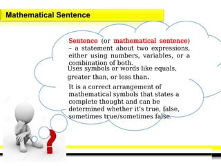 Mathematical Sentence
Sentence (or mathematical sentence)
– a statement about two expressions,
either using numbers, variables, or a
combination of both.
Uses symbols or words like equals,
greater than, or less than.
It is a correct arrangement of
mathematical symbols that states a
complete thought and can be
determined whether it’s true, false,
sometimes true/sometimes false.
 