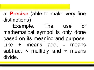a. Precise (able to make very fine
distinctions)
Example. The use of
mathematical symbol is only done
based on its meaning and purpose.
Like + means add, - means
subtract × multiply and ÷ means
divide.
 
