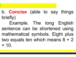 b. Concise (able to say things
briefly)
Example. The long English
sentence can be shortened using
mathematical symbols. Eight plus
two equals ten which means 8 + 2
= 10.
 