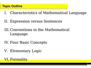 Topic Outline
I. Characteristics of Mathematical Language
II. Expression versus Sentences
III.Conventions in the Mathematical
Language
IV. Four Basic Concepts
V. Elementary Logic
VI. Formality
 