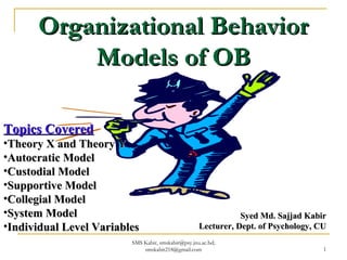 Organizational BehaviorOrganizational Behavior
Models of OBModels of OB
Syed Md. Sajjad KabirSyed Md. Sajjad Kabir
Lecturer, Dept. of Psychology, CULecturer, Dept. of Psychology, CU
Topics CoveredTopics Covered
•Theory X and Theory YTheory X and Theory Y
•Autocratic ModelAutocratic Model
•Custodial ModelCustodial Model
•Supportive ModelSupportive Model
•Collegial ModelCollegial Model
•System ModelSystem Model
•Individual Level VariablesIndividual Level Variables
SMS Kabir, smskabir@psy.jnu.ac.bd;
smskabir218@gmail.com 1
 