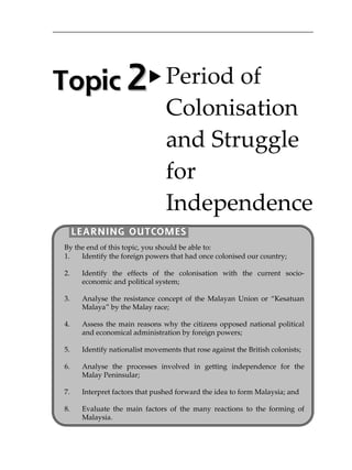 TTooppiicc  22 Period of  
Colonisation 
and Struggle 
for 
Independence 
LEARNING OUTCOMES
By the end of this topic, you should be able to: 
1. Identify the foreign powers that had once colonised our country;
2. Identify the effects of the colonisation with the current socio-
economic and political system;
3. Analyse the resistance concept of the Malayan Union or „Kesatuan
Malaya‰ by the Malay race;
4. Assess the main reasons why the citizens opposed national political
and economical administration by foreign powers;
5. Identify nationalist movements that rose against the British colonists;
6. Analyse the processes involved in getting independence for the
Malay Peninsular;
7. Interpret factors that pushed forward the idea to form Malaysia; and
8. Evaluate the main factors of the many reactions to the forming of
Malaysia.
 
