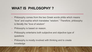 WHAT IS PHILOSOPHY ?
- Philosophy comes from the two Greek words philia which means
“love” and sophia which translates “wisdom.” Therefore, philosophy
is literally the “love of wisdom”
- Philosophy is based on reason.
- Philosophy entertains both subjective and objective type of
questions
- Philosophy is mostly involved with thinking and to create
knowledge
 