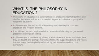 WHAT IS THE PHILOSOPHY IN
EDUCATION ?
• Philosophy in education is a statement (or set of statements) that identifies and
clarifies the beliefs, values and understandings of an individual or group with
respect to education
• A philosophy of this sort is critical in defining and directing the purposes,
objectives and focus of a school.
• It should also serve to inspire and direct educational planning, programs and
processes in any given setting.
• A philosophy of education may influence what subjects or topics are taught, how
they are taught, and perhaps more importantly, the supporting beliefs and values
that are taught, both implicitly and explicitly, within and around the core
curriculum.
 