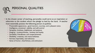 PERSONAL QUALITIES
• In the chosen career of teaching, personality could serve as an inspiration or
otherwise to the student whom she pledge to lead by the hand. A teacher
must essentially possess the following person al qualities:
• Presentable appearance, good manners, courtesy, and a pleasant voice.
• Intelligence, emotional stability, and self-control
• Sympathy, kindness, helpfulness, and patience
• Integrity , trustworthiness, honesty and loyalty
• Sociability, friendliness, and cooperativeness
• Flexibility, creativity, and resourcefulness
• Fairness impartiality, and tolerance
• Sense of humor, cheerfulness, and enthusiasm
 