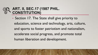 ART. II, SEC.17 (1987 PHIL.
CONSTITUTION)
• Section 17. The State shall give priority to
education, science and technology, arts, culture,
and sports to foster patriotism and nationalism,
accelerate social progress, and promote total
human liberation and development.
 