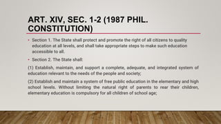 ART. XIV, SEC. 1-2 (1987 PHIL.
CONSTITUTION)
• Section 1. The State shall protect and promote the right of all citizens to quality
education at all levels, and shall take appropriate steps to make such education
accessible to all.
• Section 2. The State shall:
(1) Establish, maintain, and support a complete, adequate, and integrated system of
education relevant to the needs of the people and society;
(2) Establish and maintain a system of free public education in the elementary and high
school levels. Without limiting the natural right of parents to rear their children,
elementary education is compulsory for all children of school age;
 