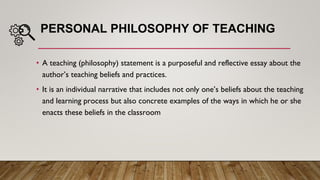 PERSONAL PHILOSOPHY OF TEACHING
• A teaching (philosophy) statement is a purposeful and reflective essay about the
author’s teaching beliefs and practices.
• It is an individual narrative that includes not only one’s beliefs about the teaching
and learning process but also concrete examples of the ways in which he or she
enacts these beliefs in the classroom
 