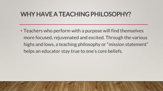 WHY HAVE A TEACHING PHILOSOPHY?
• Teachers who perform with a purpose will find themselves
more focused, rejuvenated and excited. Through the various
highs and lows, a teaching philosophy or “mission statement”
helps an educator stay true to one’s core beliefs.
 